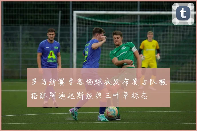 罗马新赛季客场球衣发布复古队徽搭配阿迪达斯经典三叶草标志