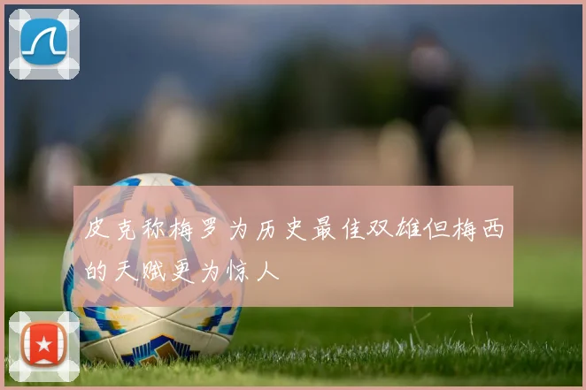 皮克称梅罗为历史最佳双雄但梅西的天赋更为惊人