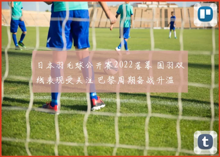 日本羽毛球公开赛2022落幕 国羽双线表现受关注 巴黎周期备战升温