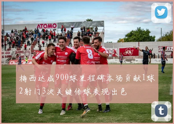 梅西达成900球里程碑本场贡献1球2射门3次关键传球表现出色