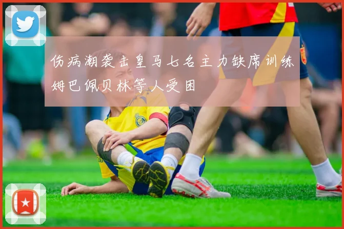 伤病潮袭击皇马七名主力缺席训练姆巴佩贝林等人受困