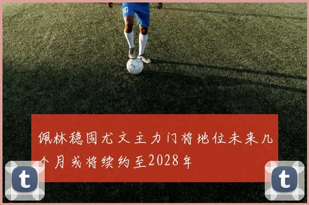 佩林稳固尤文主力门将地位未来几个月或将续约至2028年