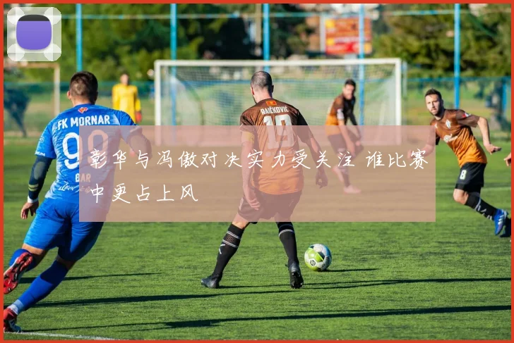 彰华与冯傲对决实力受关注 谁比赛中更占上风