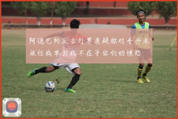 阿德巴约反击外界质疑称对手并未放任我单打我不在乎你们的愤怒