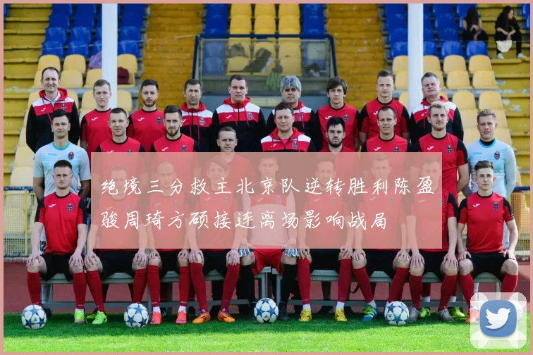 绝境三分救主北京队逆转胜利陈盈骏周琦方硕接连离场影响战局