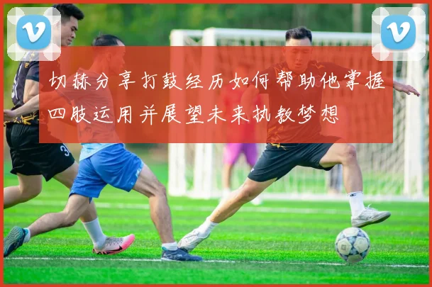 切赫分享打鼓经历如何帮助他掌握四肢运用并展望未来执教梦想