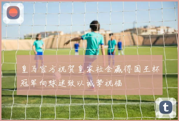 皇马官方祝贺皇家社会赢得国王杯冠军向球迷致以诚挚祝福