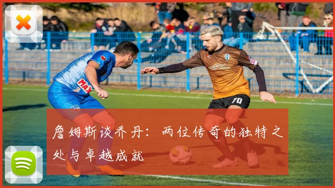 詹姆斯谈乔丹：两位传奇的独特之处与卓越成就