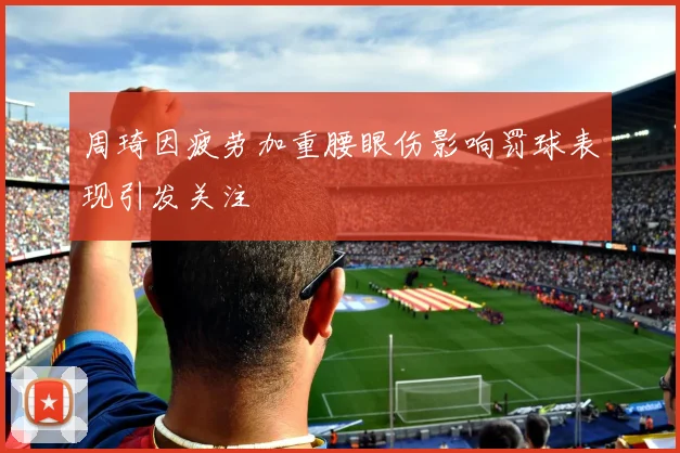 周琦因疲劳加重腰眼伤影响罚球表现引发关注