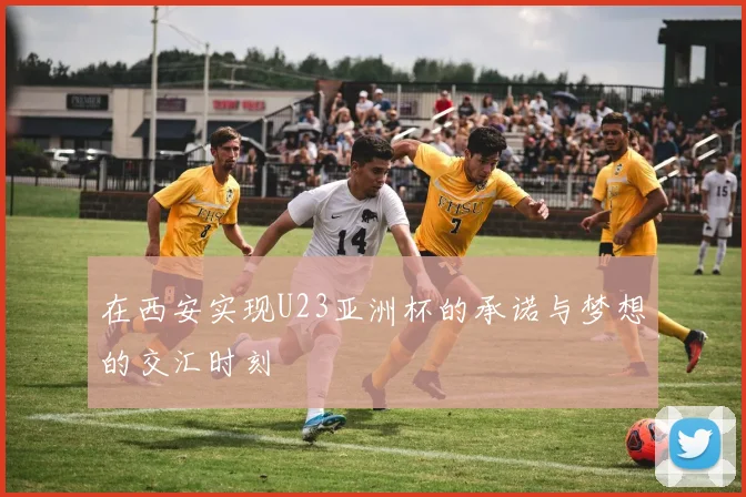 在西安实现U23亚洲杯的承诺与梦想的交汇时刻